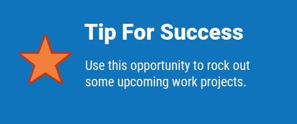 Tip for Success: Use this opportunity to rock out some upcoming work projects.
